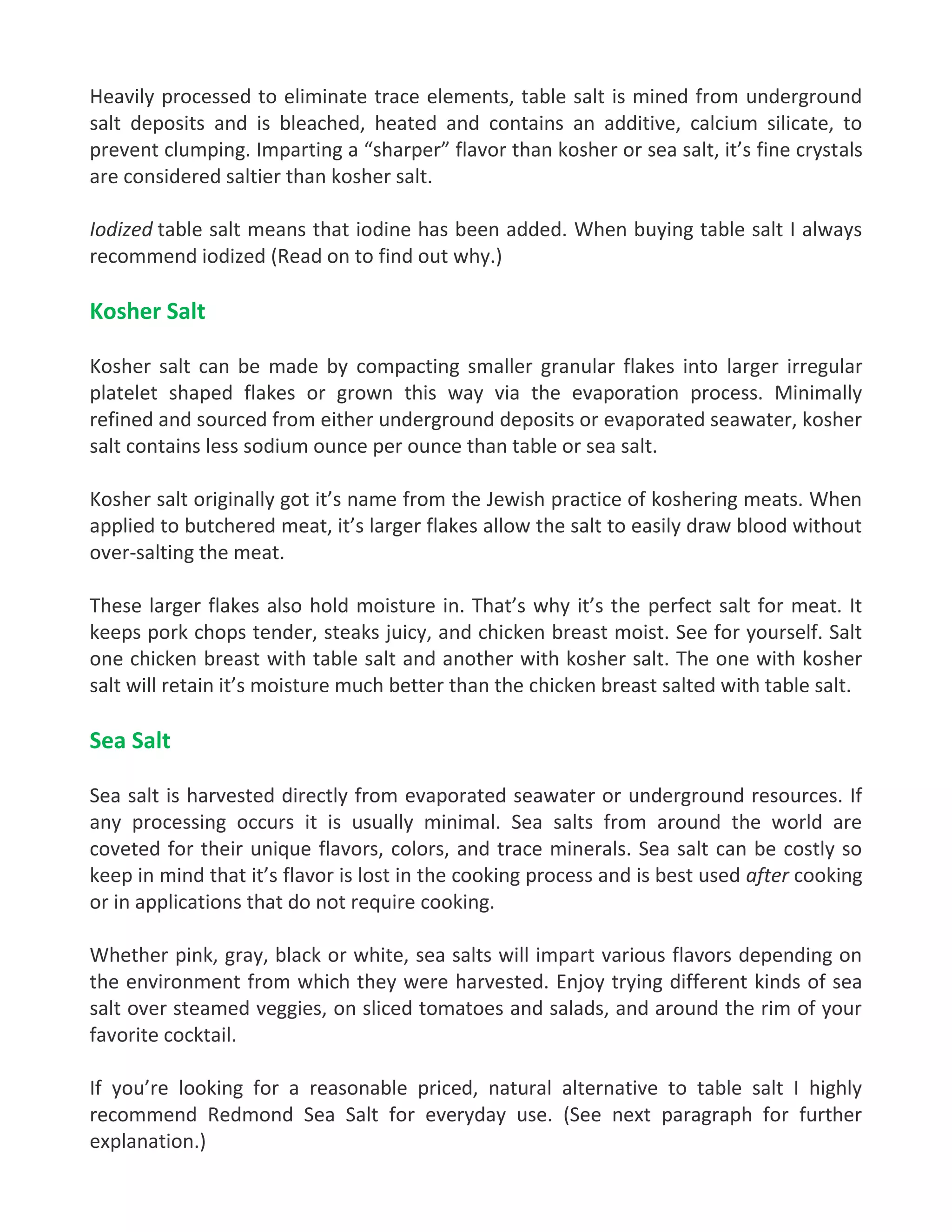 Heavily processed to eliminate trace elements, table salt is mined from underground
salt deposits and is bleached, heated and contains an additive, calcium silicate, to
prevent clumping. Imparting a “sharper” flavor than kosher or sea salt, it’s fine crystals
are considered saltier than kosher salt.
Iodized table salt means that iodine has been added. When buying table salt I always
recommend iodized (Read on to find out why.)
Kosher Salt
Kosher salt can be made by compacting smaller granular flakes into larger irregular
platelet shaped flakes or grown this way via the evaporation process. Minimally
refined and sourced from either underground deposits or evaporated seawater, kosher
salt contains less sodium ounce per ounce than table or sea salt.
Kosher salt originally got it’s name from the Jewish practice of koshering meats. When
applied to butchered meat, it’s larger flakes allow the salt to easily draw blood without
over-salting the meat.
These larger flakes also hold moisture in. That’s why it’s the perfect salt for meat. It
keeps pork chops tender, steaks juicy, and chicken breast moist. See for yourself. Salt
one chicken breast with table salt and another with kosher salt. The one with kosher
salt will retain it’s moisture much better than the chicken breast salted with table salt.
Sea Salt
Sea salt is harvested directly from evaporated seawater or underground resources. If
any processing occurs it is usually minimal. Sea salts from around the world are
coveted for their unique flavors, colors, and trace minerals. Sea salt can be costly so
keep in mind that it’s flavor is lost in the cooking process and is best used after cooking
or in applications that do not require cooking.
Whether pink, gray, black or white, sea salts will impart various flavors depending on
the environment from which they were harvested. Enjoy trying different kinds of sea
salt over steamed veggies, on sliced tomatoes and salads, and around the rim of your
favorite cocktail.
If you’re looking for a reasonable priced, natural alternative to table salt I highly
recommend Redmond Sea Salt for everyday use. (See next paragraph for further
explanation.)
 
