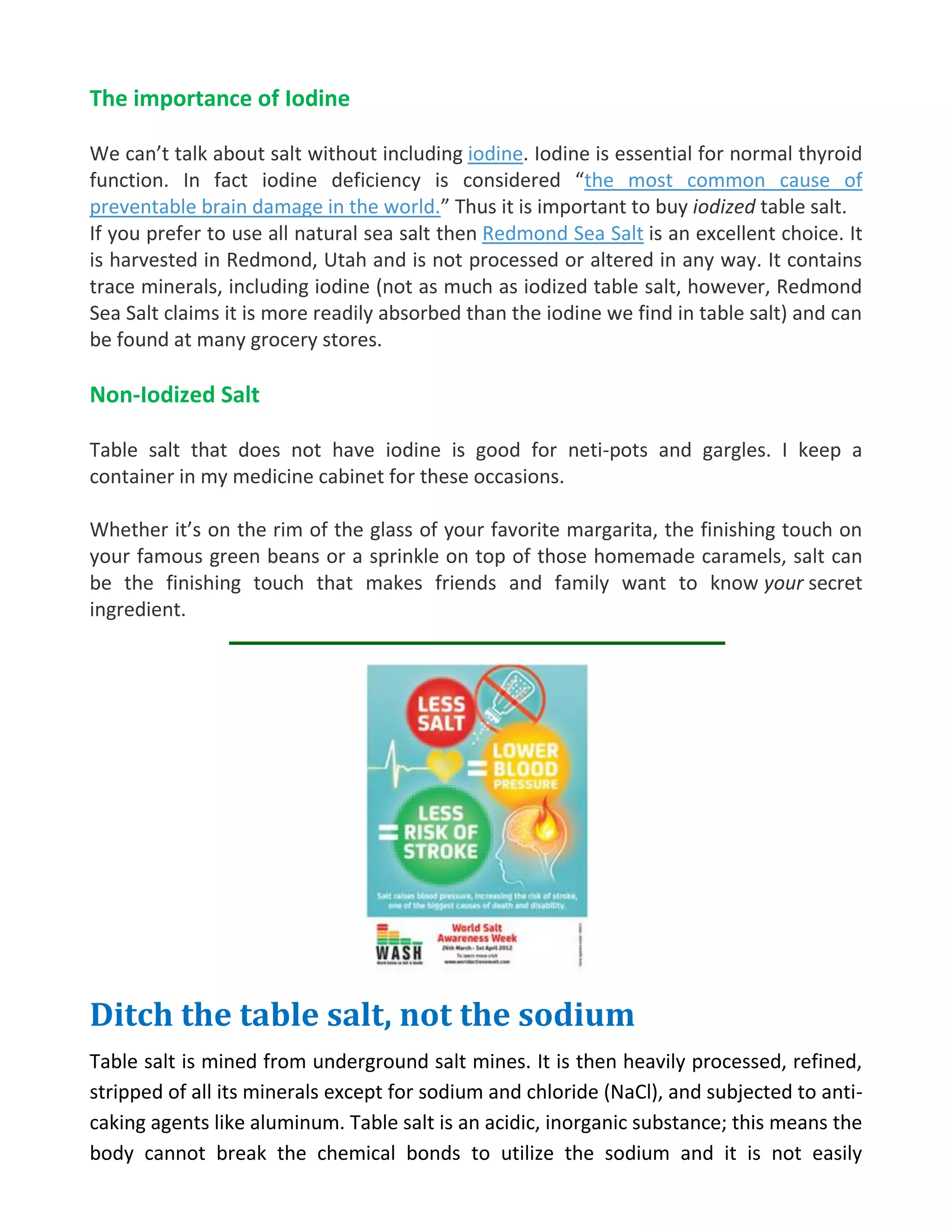 The importance of Iodine
We can’t talk about salt without including iodine. Iodine is essential for normal thyroid
function. In fact iodine deficiency is considered “the most common cause of
preventable brain damage in the world.” Thus it is important to buy iodized table salt.
If you prefer to use all natural sea salt then Redmond Sea Salt is an excellent choice. It
is harvested in Redmond, Utah and is not processed or altered in any way. It contains
trace minerals, including iodine (not as much as iodized table salt, however, Redmond
Sea Salt claims it is more readily absorbed than the iodine we find in table salt) and can
be found at many grocery stores.
Non-Iodized Salt
Table salt that does not have iodine is good for neti-pots and gargles. I keep a
container in my medicine cabinet for these occasions.
Whether it’s on the rim of the glass of your favorite margarita, the finishing touch on
your famous green beans or a sprinkle on top of those homemade caramels, salt can
be the finishing touch that makes friends and family want to know your secret
ingredient.
Ditch the table salt, not the sodium
Table salt is mined from underground salt mines. It is then heavily processed, refined,
stripped of all its minerals except for sodium and chloride (NaCl), and subjected to anti-
caking agents like aluminum. Table salt is an acidic, inorganic substance; this means the
body cannot break the chemical bonds to utilize the sodium and it is not easily
 
