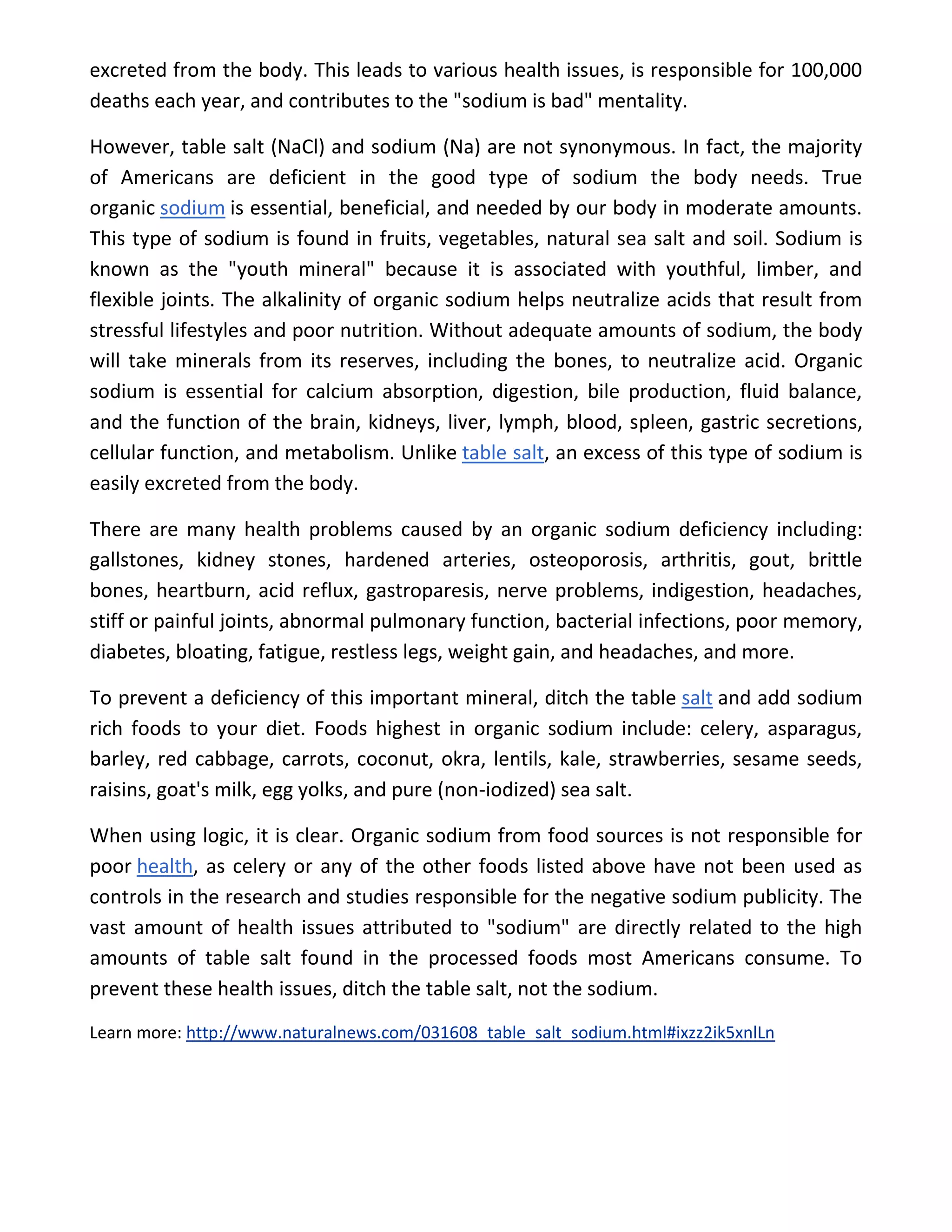 excreted from the body. This leads to various health issues, is responsible for 100,000
deaths each year, and contributes to the "sodium is bad" mentality.
However, table salt (NaCl) and sodium (Na) are not synonymous. In fact, the majority
of Americans are deficient in the good type of sodium the body needs. True
organic sodium is essential, beneficial, and needed by our body in moderate amounts.
This type of sodium is found in fruits, vegetables, natural sea salt and soil. Sodium is
known as the "youth mineral" because it is associated with youthful, limber, and
flexible joints. The alkalinity of organic sodium helps neutralize acids that result from
stressful lifestyles and poor nutrition. Without adequate amounts of sodium, the body
will take minerals from its reserves, including the bones, to neutralize acid. Organic
sodium is essential for calcium absorption, digestion, bile production, fluid balance,
and the function of the brain, kidneys, liver, lymph, blood, spleen, gastric secretions,
cellular function, and metabolism. Unlike table salt, an excess of this type of sodium is
easily excreted from the body.
There are many health problems caused by an organic sodium deficiency including:
gallstones, kidney stones, hardened arteries, osteoporosis, arthritis, gout, brittle
bones, heartburn, acid reflux, gastroparesis, nerve problems, indigestion, headaches,
stiff or painful joints, abnormal pulmonary function, bacterial infections, poor memory,
diabetes, bloating, fatigue, restless legs, weight gain, and headaches, and more.
To prevent a deficiency of this important mineral, ditch the table salt and add sodium
rich foods to your diet. Foods highest in organic sodium include: celery, asparagus,
barley, red cabbage, carrots, coconut, okra, lentils, kale, strawberries, sesame seeds,
raisins, goat's milk, egg yolks, and pure (non-iodized) sea salt.
When using logic, it is clear. Organic sodium from food sources is not responsible for
poor health, as celery or any of the other foods listed above have not been used as
controls in the research and studies responsible for the negative sodium publicity. The
vast amount of health issues attributed to "sodium" are directly related to the high
amounts of table salt found in the processed foods most Americans consume. To
prevent these health issues, ditch the table salt, not the sodium.
Learn more: http://www.naturalnews.com/031608_table_salt_sodium.html#ixzz2ik5xnlLn
 