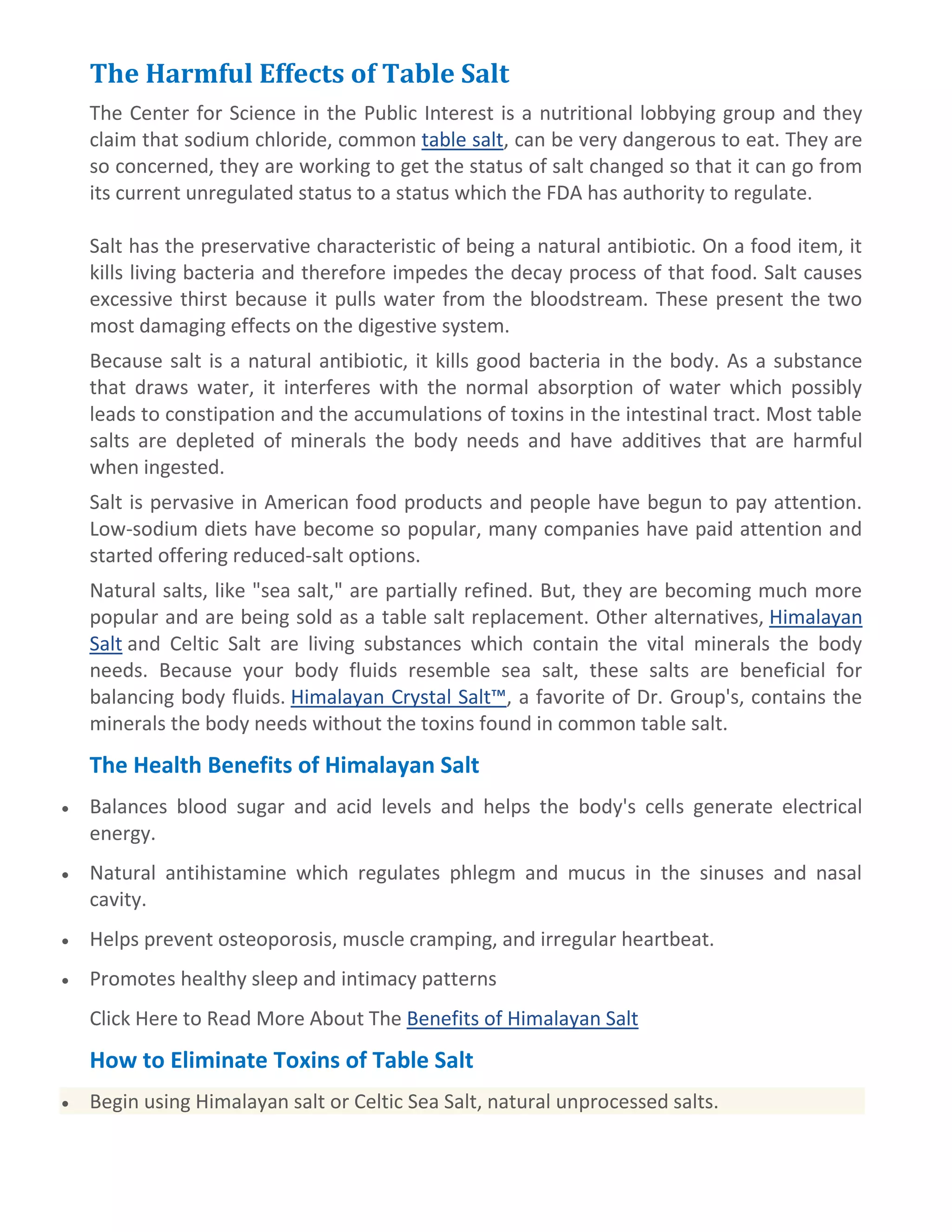 The Harmful Effects of Table Salt
The Center for Science in the Public Interest is a nutritional lobbying group and they
claim that sodium chloride, common table salt, can be very dangerous to eat. They are
so concerned, they are working to get the status of salt changed so that it can go from
its current unregulated status to a status which the FDA has authority to regulate.
Salt has the preservative characteristic of being a natural antibiotic. On a food item, it
kills living bacteria and therefore impedes the decay process of that food. Salt causes
excessive thirst because it pulls water from the bloodstream. These present the two
most damaging effects on the digestive system.
Because salt is a natural antibiotic, it kills good bacteria in the body. As a substance
that draws water, it interferes with the normal absorption of water which possibly
leads to constipation and the accumulations of toxins in the intestinal tract. Most table
salts are depleted of minerals the body needs and have additives that are harmful
when ingested.
Salt is pervasive in American food products and people have begun to pay attention.
Low-sodium diets have become so popular, many companies have paid attention and
started offering reduced-salt options.
Natural salts, like "sea salt," are partially refined. But, they are becoming much more
popular and are being sold as a table salt replacement. Other alternatives, Himalayan
Salt and Celtic Salt are living substances which contain the vital minerals the body
needs. Because your body fluids resemble sea salt, these salts are beneficial for
balancing body fluids. Himalayan Crystal Salt™, a favorite of Dr. Group's, contains the
minerals the body needs without the toxins found in common table salt.
The Health Benefits of Himalayan Salt
Balances blood sugar and acid levels and helps the body's cells generate electrical
energy.
Natural antihistamine which regulates phlegm and mucus in the sinuses and nasal
cavity.
Helps prevent osteoporosis, muscle cramping, and irregular heartbeat.
Promotes healthy sleep and intimacy patterns
Click Here to Read More About The Benefits of Himalayan Salt
How to Eliminate Toxins of Table Salt
Begin using Himalayan salt or Celtic Sea Salt, natural unprocessed salts.
 
