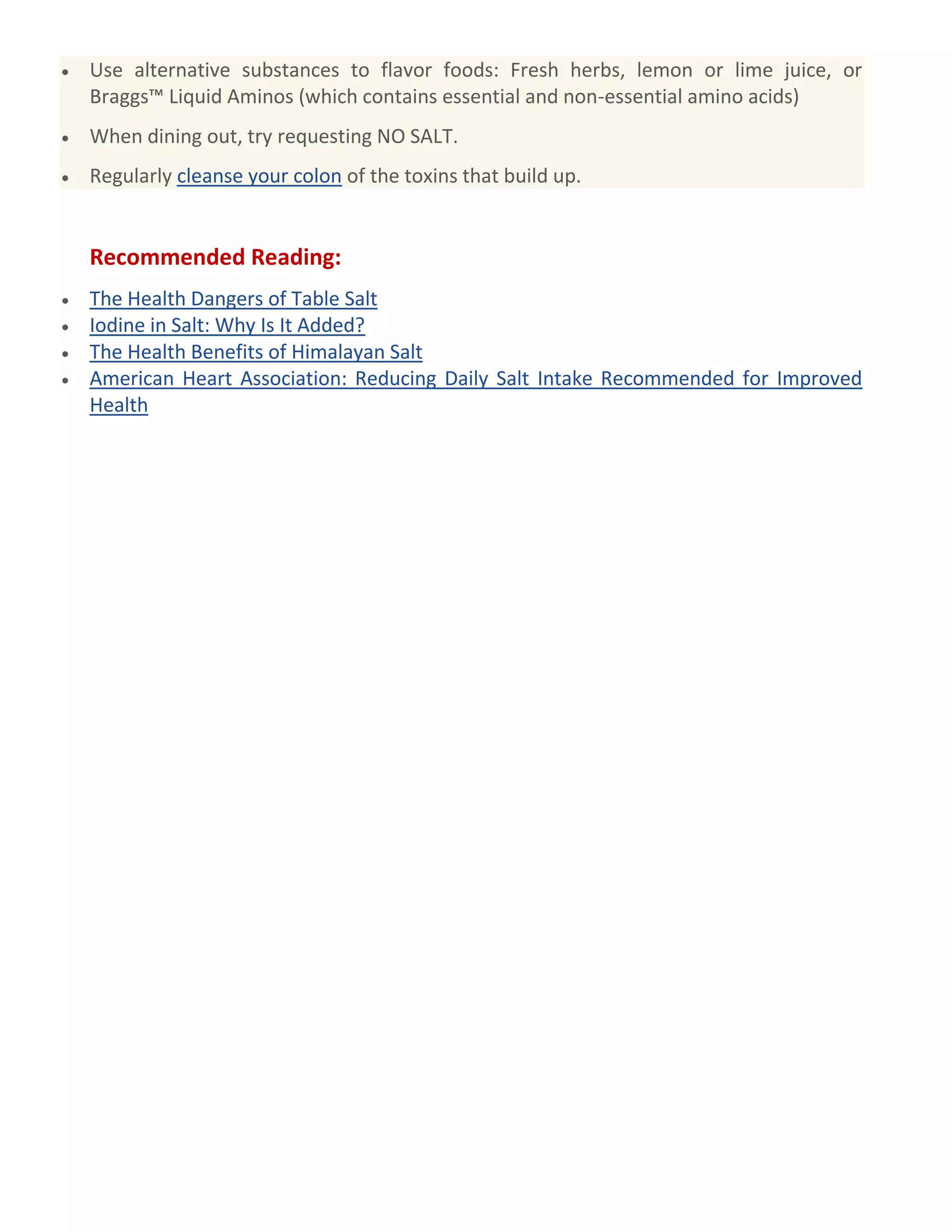 Use alternative substances to flavor foods: Fresh herbs, lemon or lime juice, or
Braggs™ Liquid Aminos (which contains essential and non-essential amino acids)
When dining out, try requesting NO SALT.
Regularly cleanse your colon of the toxins that build up.
Recommended Reading:
The Health Dangers of Table Salt
Iodine in Salt: Why Is It Added?
The Health Benefits of Himalayan Salt
American Heart Association: Reducing Daily Salt Intake Recommended for Improved
Health
 