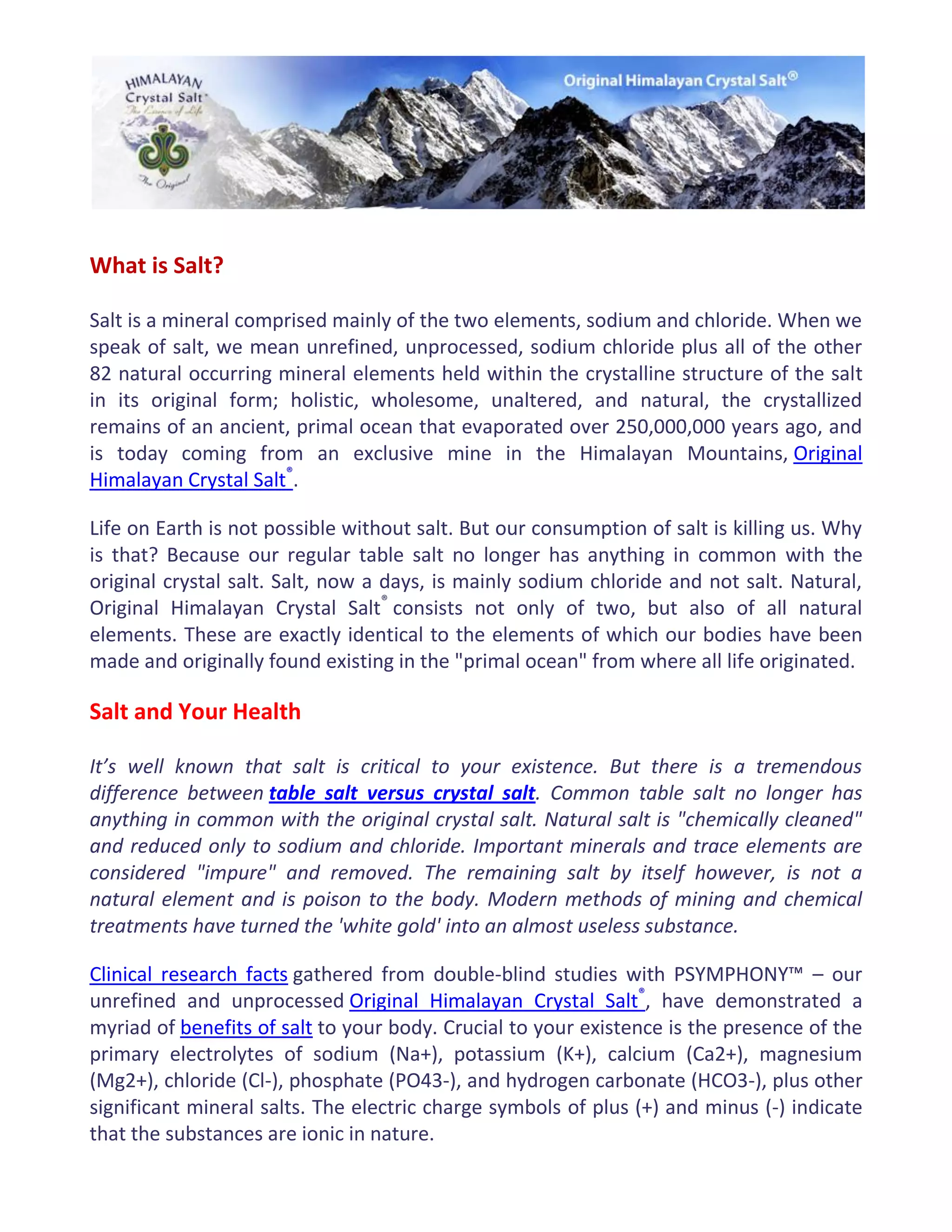 What is Salt?
Salt is a mineral comprised mainly of the two elements, sodium and chloride. When we
speak of salt, we mean unrefined, unprocessed, sodium chloride plus all of the other
82 natural occurring mineral elements held within the crystalline structure of the salt
in its original form; holistic, wholesome, unaltered, and natural, the crystallized
remains of an ancient, primal ocean that evaporated over 250,000,000 years ago, and
is today coming from an exclusive mine in the Himalayan Mountains, Original
Himalayan Crystal Salt®
.
Life on Earth is not possible without salt. But our consumption of salt is killing us. Why
is that? Because our regular table salt no longer has anything in common with the
original crystal salt. Salt, now a days, is mainly sodium chloride and not salt. Natural,
Original Himalayan Crystal Salt®
consists not only of two, but also of all natural
elements. These are exactly identical to the elements of which our bodies have been
made and originally found existing in the "primal ocean" from where all life originated.
Salt and Your Health
It’s well known that salt is critical to your existence. But there is a tremendous
difference between table salt versus crystal salt. Common table salt no longer has
anything in common with the original crystal salt. Natural salt is "chemically cleaned"
and reduced only to sodium and chloride. Important minerals and trace elements are
considered "impure" and removed. The remaining salt by itself however, is not a
natural element and is poison to the body. Modern methods of mining and chemical
treatments have turned the 'white gold' into an almost useless substance.
Clinical research facts gathered from double-blind studies with PSYMPHONY™ – our
unrefined and unprocessed Original Himalayan Crystal Salt®
, have demonstrated a
myriad of benefits of salt to your body. Crucial to your existence is the presence of the
primary electrolytes of sodium (Na+), potassium (K+), calcium (Ca2+), magnesium
(Mg2+), chloride (Cl-), phosphate (PO43-), and hydrogen carbonate (HCO3-), plus other
significant mineral salts. The electric charge symbols of plus (+) and minus (-) indicate
that the substances are ionic in nature.
 