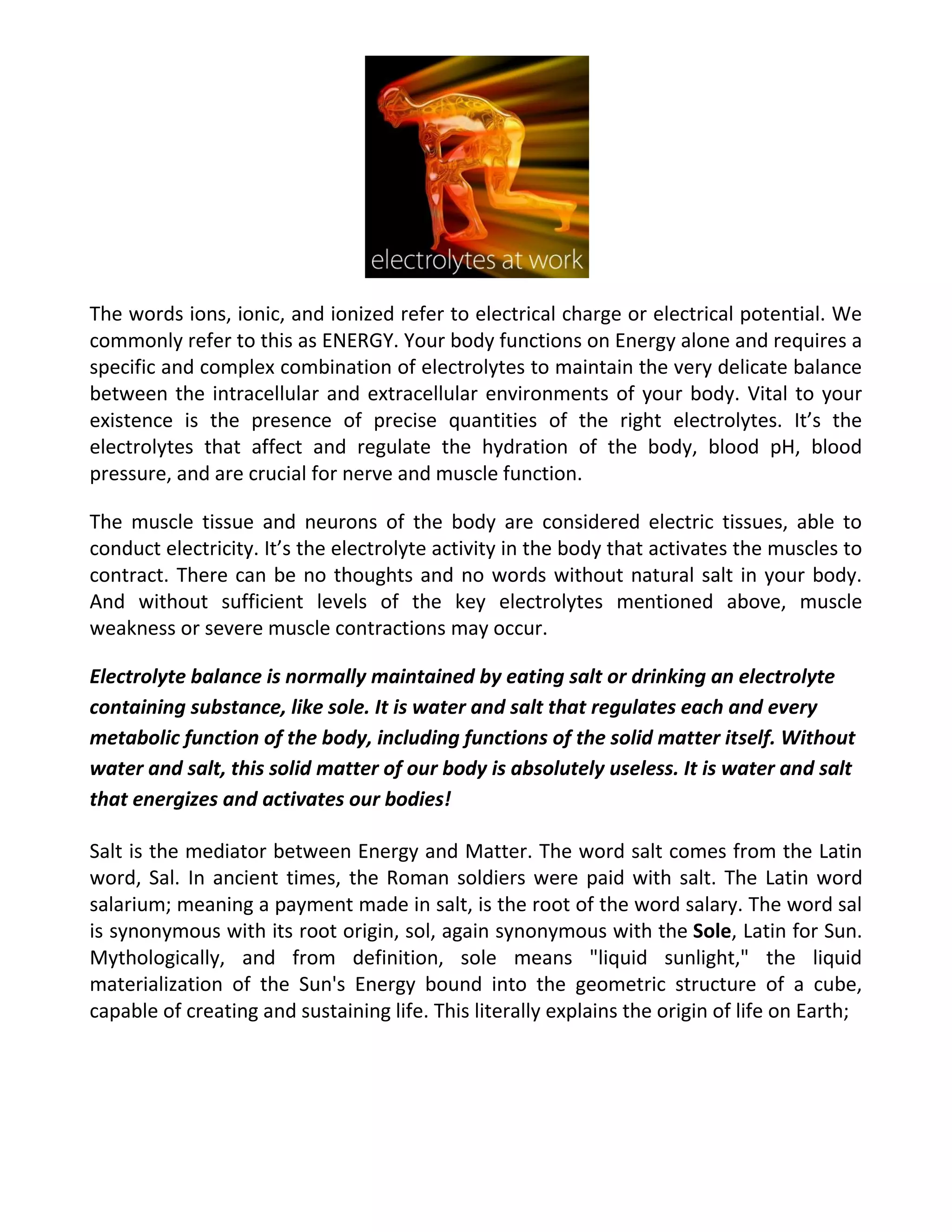 The words ions, ionic, and ionized refer to electrical charge or electrical potential. We
commonly refer to this as ENERGY. Your body functions on Energy alone and requires a
specific and complex combination of electrolytes to maintain the very delicate balance
between the intracellular and extracellular environments of your body. Vital to your
existence is the presence of precise quantities of the right electrolytes. It’s the
electrolytes that affect and regulate the hydration of the body, blood pH, blood
pressure, and are crucial for nerve and muscle function.
The muscle tissue and neurons of the body are considered electric tissues, able to
conduct electricity. It’s the electrolyte activity in the body that activates the muscles to
contract. There can be no thoughts and no words without natural salt in your body.
And without sufficient levels of the key electrolytes mentioned above, muscle
weakness or severe muscle contractions may occur.
Electrolyte balance is normally maintained by eating salt or drinking an electrolyte
containing substance, like sole. It is water and salt that regulates each and every
metabolic function of the body, including functions of the solid matter itself. Without
water and salt, this solid matter of our body is absolutely useless. It is water and salt
that energizes and activates our bodies!
Salt is the mediator between Energy and Matter. The word salt comes from the Latin
word, Sal. In ancient times, the Roman soldiers were paid with salt. The Latin word
salarium; meaning a payment made in salt, is the root of the word salary. The word sal
is synonymous with its root origin, sol, again synonymous with the Sole, Latin for Sun.
Mythologically, and from definition, sole means "liquid sunlight," the liquid
materialization of the Sun's Energy bound into the geometric structure of a cube,
capable of creating and sustaining life. This literally explains the origin of life on Earth;
 