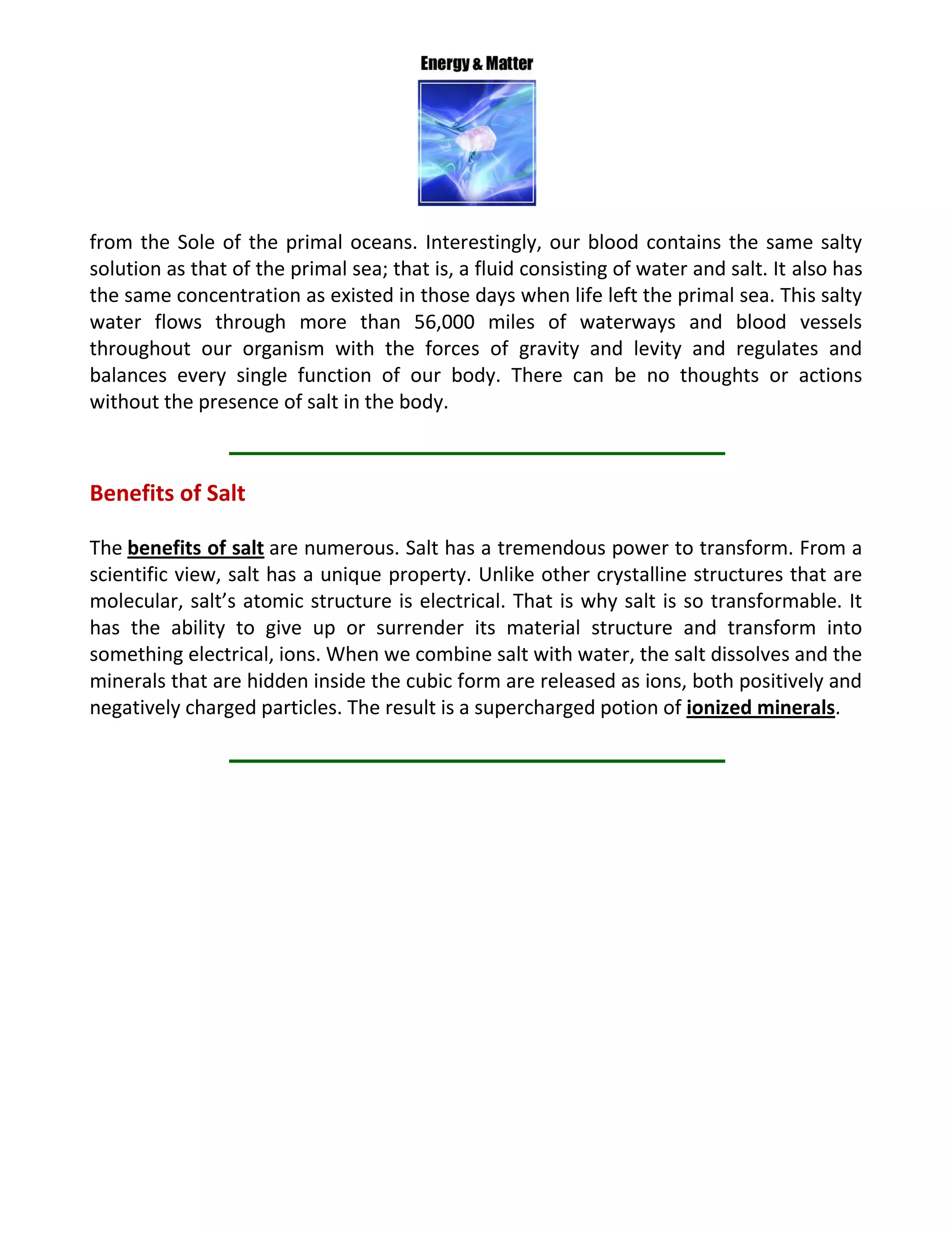 from the Sole of the primal oceans. Interestingly, our blood contains the same salty
solution as that of the primal sea; that is, a fluid consisting of water and salt. It also has
the same concentration as existed in those days when life left the primal sea. This salty
water flows through more than 56,000 miles of waterways and blood vessels
throughout our organism with the forces of gravity and levity and regulates and
balances every single function of our body. There can be no thoughts or actions
without the presence of salt in the body.
Benefits of Salt
The benefits of salt are numerous. Salt has a tremendous power to transform. From a
scientific view, salt has a unique property. Unlike other crystalline structures that are
molecular, salt’s atomic structure is electrical. That is why salt is so transformable. It
has the ability to give up or surrender its material structure and transform into
something electrical, ions. When we combine salt with water, the salt dissolves and the
minerals that are hidden inside the cubic form are released as ions, both positively and
negatively charged particles. The result is a supercharged potion of ionized minerals.
 