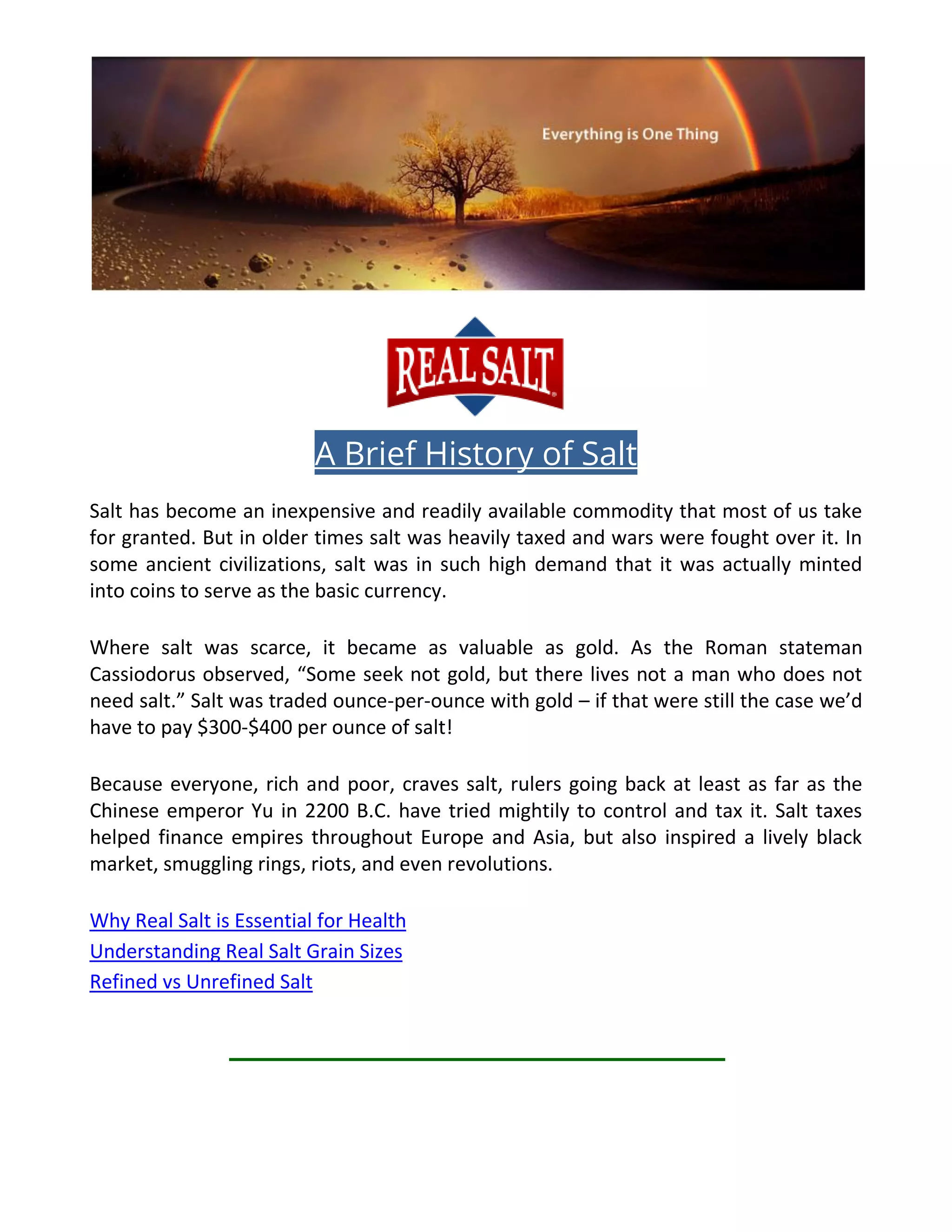 A Brief History of Salt
Salt has become an inexpensive and readily available commodity that most of us take
for granted. But in older times salt was heavily taxed and wars were fought over it. In
some ancient civilizations, salt was in such high demand that it was actually minted
into coins to serve as the basic currency.
Where salt was scarce, it became as valuable as gold. As the Roman stateman
Cassiodorus observed, “Some seek not gold, but there lives not a man who does not
need salt.” Salt was traded ounce-per-ounce with gold – if that were still the case we’d
have to pay $300-$400 per ounce of salt!
Because everyone, rich and poor, craves salt, rulers going back at least as far as the
Chinese emperor Yu in 2200 B.C. have tried mightily to control and tax it. Salt taxes
helped finance empires throughout Europe and Asia, but also inspired a lively black
market, smuggling rings, riots, and even revolutions.
Why Real Salt is Essential for Health
Understanding Real Salt Grain Sizes
Refined vs Unrefined Salt
 
