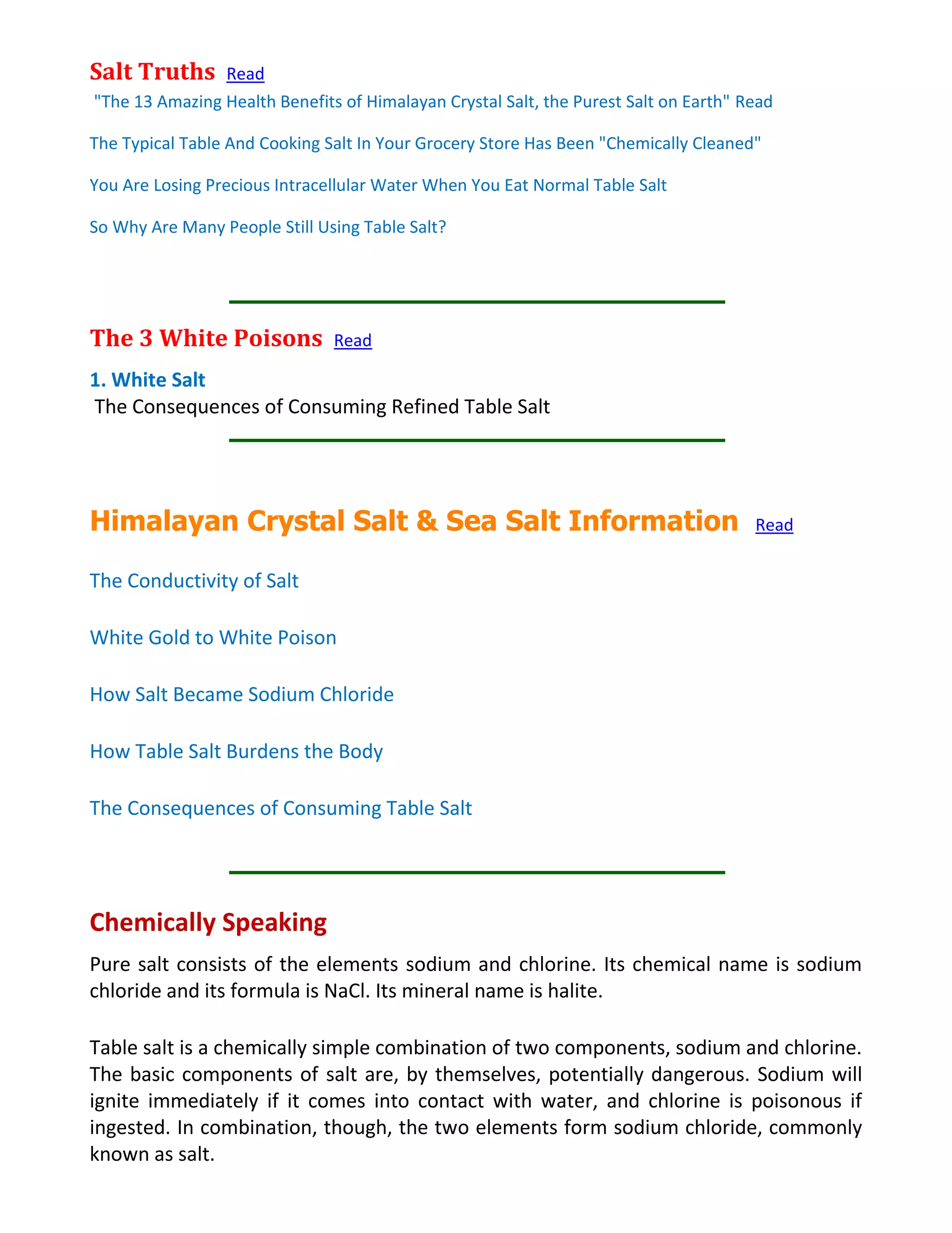 Salt Truths Read
"The 13 Amazing Health Benefits of Himalayan Crystal Salt, the Purest Salt on Earth" Read
The Typical Table And Cooking Salt In Your Grocery Store Has Been "Chemically Cleaned"
You Are Losing Precious Intracellular Water When You Eat Normal Table Salt
So Why Are Many People Still Using Table Salt?
The 3 White Poisons Read
1. White Salt
The Consequences of Consuming Refined Table Salt
Himalayan Crystal Salt & Sea Salt Information Read
The Conductivity of Salt
White Gold to White Poison
How Salt Became Sodium Chloride
How Table Salt Burdens the Body
The Consequences of Consuming Table Salt
Chemically Speaking
Pure salt consists of the elements sodium and chlorine. Its chemical name is sodium
chloride and its formula is NaCl. Its mineral name is halite.
Table salt is a chemically simple combination of two components, sodium and chlorine.
The basic components of salt are, by themselves, potentially dangerous. Sodium will
ignite immediately if it comes into contact with water, and chlorine is poisonous if
ingested. In combination, though, the two elements form sodium chloride, commonly
known as salt.
 