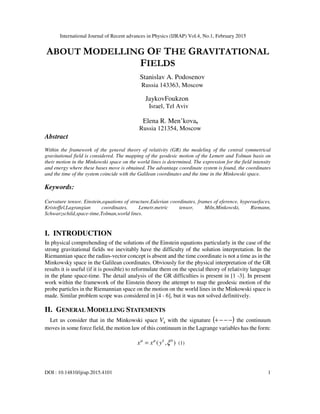 International Journal of Recent advances in Physics (IJRAP) Vol.4, No.1, February 2015
DOI : 10.14810/ijrap.2015.4101 1
ABOUT MODELLING OF THE GRAVITATIONAL
FIELDS
Stanislav A. Podosenov
Russia 143363, Moscow
JaykovFoukzon
Israel, Tel Aviv
Elena R. Men’kova,
Russia 121354, Moscow
Abstract
Within the framework of the general theory of relativity (GR) the modeling of the central symmetrical
gravitational field is considered. The mapping of the geodesic motion of the Lemetr and Tolman basis on
their motion in the Minkowski space on the world lines is determined. The expression for the field intensity
and energy where these bases move is obtained. The advantage coordinate system is found, the coordinates
and the time of the system coincide with the Galilean coordinates and the time in the Minkowski space.
Keywords:
Curvature tensor, Einstein,equations of structure,Eulerian coordinates, frames of eference, hypersurfaces,
Kristoffel,Lagrangian coordinates, Lemetr,metric tensor, Miln,Minkowski, Riemann,
Schwarzschild,space-time,Tolman,world lines.
I. INTRODUCTION
In physical comprehending of the solutions of the Einstein equations particularly in the case of the
strong gravitational fields we inevitably have the difficulty of the solution interpretation. In the
Riemannian space the radius-vector concept is absent and the time coordinate is not a time as in the
Minkowsky space in the Galilean coordinates. Obviously for the physical interpretation of the GR
results it is useful (if it is possible) to reformulate them on the special theory of relativity language
in the plane space-time. The detail analysis of the GR difficulties is present in [1 -3]. In present
work within the framework of the Einstein theory the attempt to map the geodesic motion of the
probe particles in the Riemannian space on the motion on the world lines in the Minkowski space is
made. Similar problem scope was considered in [4 - 6], but it was not solved definitively.
II. GENERAL MODELLING STATEMENTS
Let us consider that in the Minkowski space 4V with the signature ( )−−−+ the continuum
moves in some force field, the motion law of this continuum in the Lagrange variables has the form:
0
( , )k
x x yµ µ
ξ= (1)
 