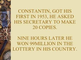 CONSTANTIN, GOT HIS FIRST IN 1953, HE ASKED HIS SECRETARY TO MAKE 20 COPIES. NINE HOURS LATER HE WON 99MILLION IN THE LOTTERY IN HIS COUNTRY. 