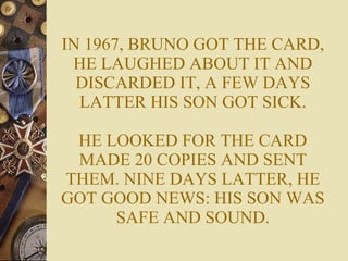 IN 1967, BRUNO GOT THE CARD, HE LAUGHED ABOUT IT AND DISCARDED IT, A FEW DAYS LATTER HIS SON GOT SICK. HE LOOKED FOR THE CARD MADE 20 COPIES AND SENT THEM. NINE DAYS LATTER, HE GOT GOOD NEWS: HIS SON WAS SAFE AND SOUND. 