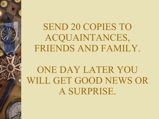 SEND 20 COPIES TO ACQUAINTANCES, FRIENDS AND FAMILY. ONE DAY LATER YOU WILL GET GOOD NEWS OR A SURPRISE. 