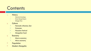 Contents
1.       History
     1      Historical chronology
     o      Great Mongol Empire
     i      Chinggis Khan

2.       Culture
     2      Nomadic Lifestyle, Ger
     e      Costumes
     e      Naadam festival
     e      Mongolian food
3.       Economy
     3      Macro economy
     3      Micro economy
3        Population
3        Modern Mongolia
 