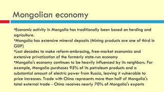 Mongolian economy
•Economic activity in Mongolia has traditionally been based on herding and
agriculture.
•Mongolia has extensive mineral deposits (Mining products are one of third in
GDP)
•Last decades to make reform-embracing, free-market economics and
extensive privatization of the formerly state-run economy
•Mongolia's economy continues to be heavily influenced by its neighbors. For
example, Mongolia purchases 95% of its petroleum products and a
substantial amount of electric power from Russia, leaving it vulnerable to
price increases. Trade with China represents more than half of Mongolia's
total external trade - China receives nearly 70% of Mongolia's exports
 