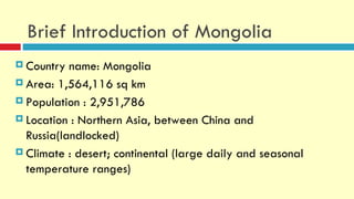 Brief Introduction of Mongolia
 Country  name: Mongolia
 Area: 1,564,116 sq km

 Population : 2,951,786

 Location : Northern Asia, between China and
  Russia(landlocked)
 Climate : desert; continental (large daily and seasonal
  temperature ranges)
 