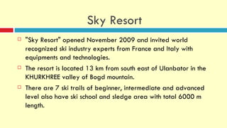 Sky Resort
   "Sky Resort" opened November 2009 and invited world
    recognized ski industry experts from France and Italy with
    equipments and technologies.
   The resort is located 13 km from south east of Ulanbator in the
    KHURKHREE valley of Bogd mountain.
   There are 7 ski trails of beginner, intermediate and advanced
    level also have ski school and sledge area with total 6000 m
    length.
 
