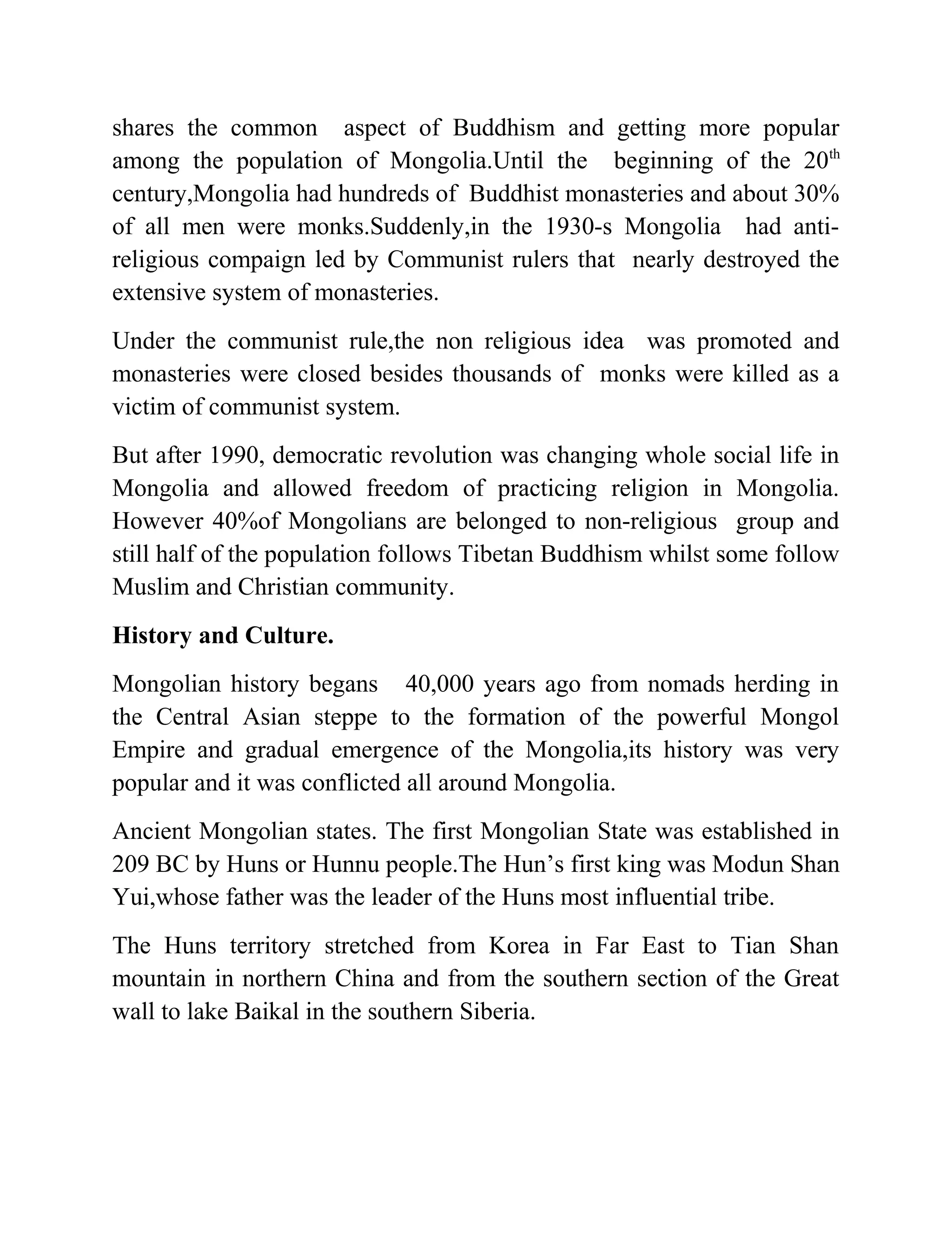 shares the common aspect of Buddhism and getting more popular
among the population of Mongolia.Until the beginning of the 20th
century,Mongolia had hundreds of Buddhist monasteries and about 30%
of all men were monks.Suddenly,in the 1930-s Mongolia had anti-
religious compaign led by Communist rulers that nearly destroyed the
extensive system of monasteries.
Under the communist rule,the non religious idea was promoted and
monasteries were closed besides thousands of monks were killed as a
victim of communist system.
But after 1990, democratic revolution was changing whole social life in
Mongolia and allowed freedom of practicing religion in Mongolia.
However 40%of Mongolians are belonged to non-religious group and
still half of the population follows Tibetan Buddhism whilst some follow
Muslim and Christian community.
History and Culture.
Mongolian history begans 40,000 years ago from nomads herding in
the Central Asian steppe to the formation of the powerful Mongol
Empire and gradual emergence of the Mongolia,its history was very
popular and it was conflicted all around Mongolia.
Ancient Mongolian states. The first Mongolian State was established in
209 BC by Huns or Hunnu people.The Hun’s first king was Modun Shan
Yui,whose father was the leader of the Huns most influential tribe.
The Huns territory stretched from Korea in Far East to Tian Shan
mountain in northern China and from the southern section of the Great
wall to lake Baikal in the southern Siberia.
 