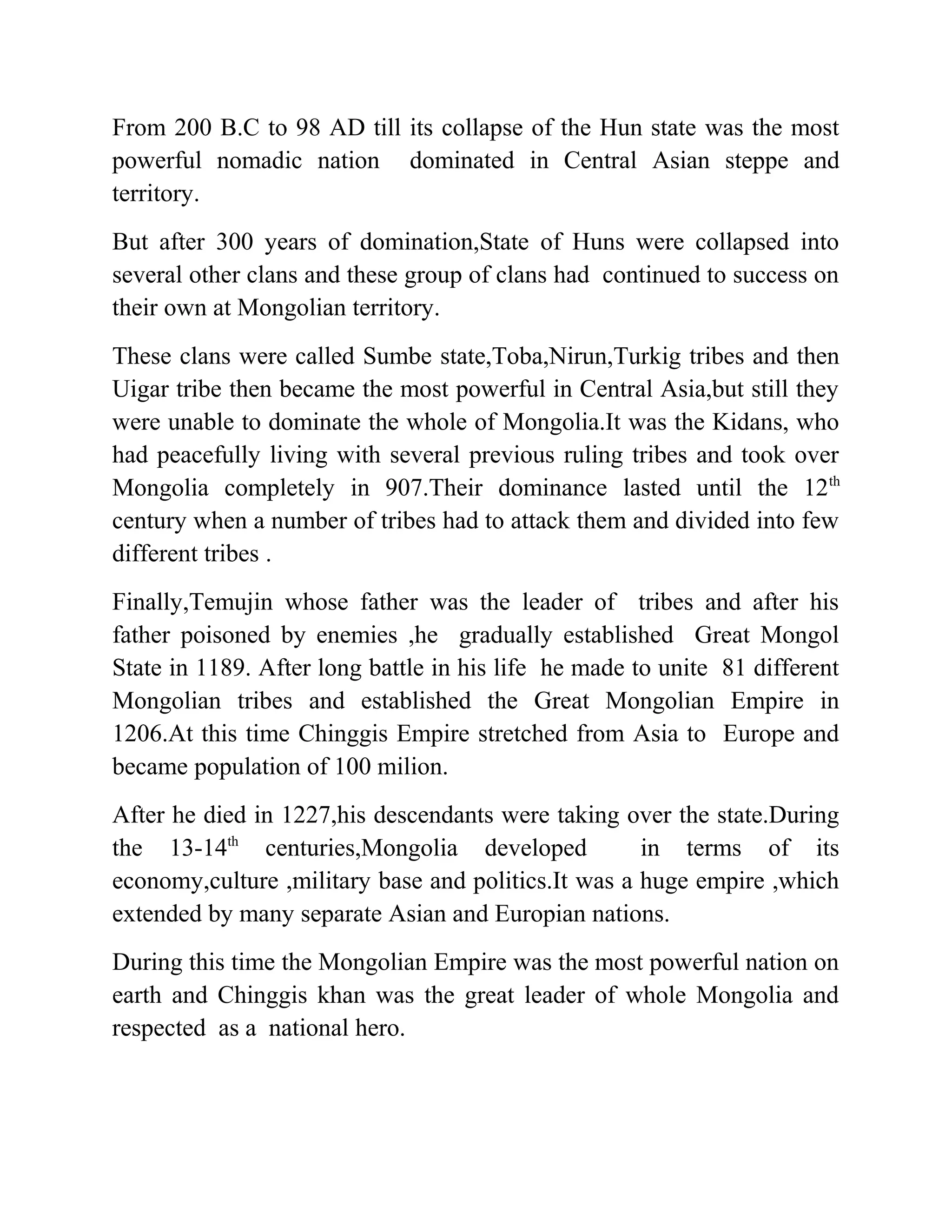 From 200 B.C to 98 AD till its collapse of the Hun state was the most
powerful nomadic nation dominated in Central Asian steppe and
territory.
But after 300 years of domination,State of Huns were collapsed into
several other clans and these group of clans had continued to success on
their own at Mongolian territory.
These clans were called Sumbe state,Toba,Nirun,Turkig tribes and then
Uigar tribe then became the most powerful in Central Asia,but still they
were unable to dominate the whole of Mongolia.It was the Kidans, who
had peacefully living with several previous ruling tribes and took over
Mongolia completely in 907.Their dominance lasted until the 12th
century when a number of tribes had to attack them and divided into few
different tribes .
Finally,Temujin whose father was the leader of tribes and after his
father poisoned by enemies ,he gradually established Great Mongol
State in 1189. After long battle in his life he made to unite 81 different
Mongolian tribes and established the Great Mongolian Empire in
1206.At this time Chinggis Empire stretched from Asia to Europe and
became population of 100 milion.
After he died in 1227,his descendants were taking over the state.During
the 13-14th
centuries,Mongolia developed in terms of its
economy,culture ,military base and politics.It was a huge empire ,which
extended by many separate Asian and Europian nations.
During this time the Mongolian Empire was the most powerful nation on
earth and Chinggis khan was the great leader of whole Mongolia and
respected as a national hero.
 
