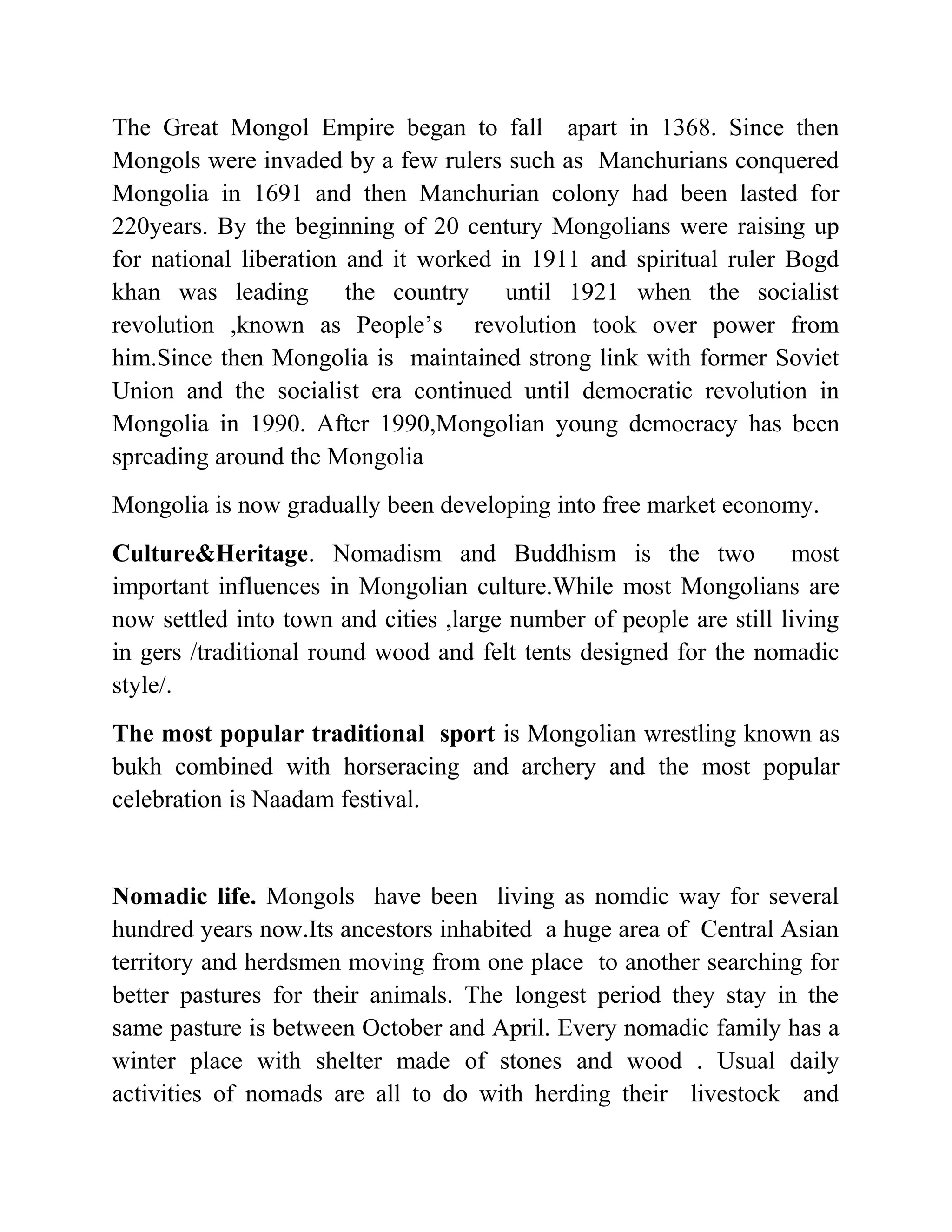 The Great Mongol Empire began to fall apart in 1368. Since then
Mongols were invaded by a few rulers such as Manchurians conquered
Mongolia in 1691 and then Manchurian colony had been lasted for
220years. By the beginning of 20 century Mongolians were raising up
for national liberation and it worked in 1911 and spiritual ruler Bogd
khan was leading the country until 1921 when the socialist
revolution ,known as People’s revolution took over power from
him.Since then Mongolia is maintained strong link with former Soviet
Union and the socialist era continued until democratic revolution in
Mongolia in 1990. After 1990,Mongolian young democracy has been
spreading around the Mongolia
Mongolia is now gradually been developing into free market economy.
Culture&Heritage. Nomadism and Buddhism is the two most
important influences in Mongolian culture.While most Mongolians are
now settled into town and cities ,large number of people are still living
in gers /traditional round wood and felt tents designed for the nomadic
style/.
The most popular traditional sport is Mongolian wrestling known as
bukh combined with horseracing and archery and the most popular
celebration is Naadam festival.
Nomadic life. Mongols have been living as nomdic way for several
hundred years now.Its ancestors inhabited a huge area of Central Asian
territory and herdsmen moving from one place to another searching for
better pastures for their animals. The longest period they stay in the
same pasture is between October and April. Every nomadic family has a
winter place with shelter made of stones and wood . Usual daily
activities of nomads are all to do with herding their livestock and
 