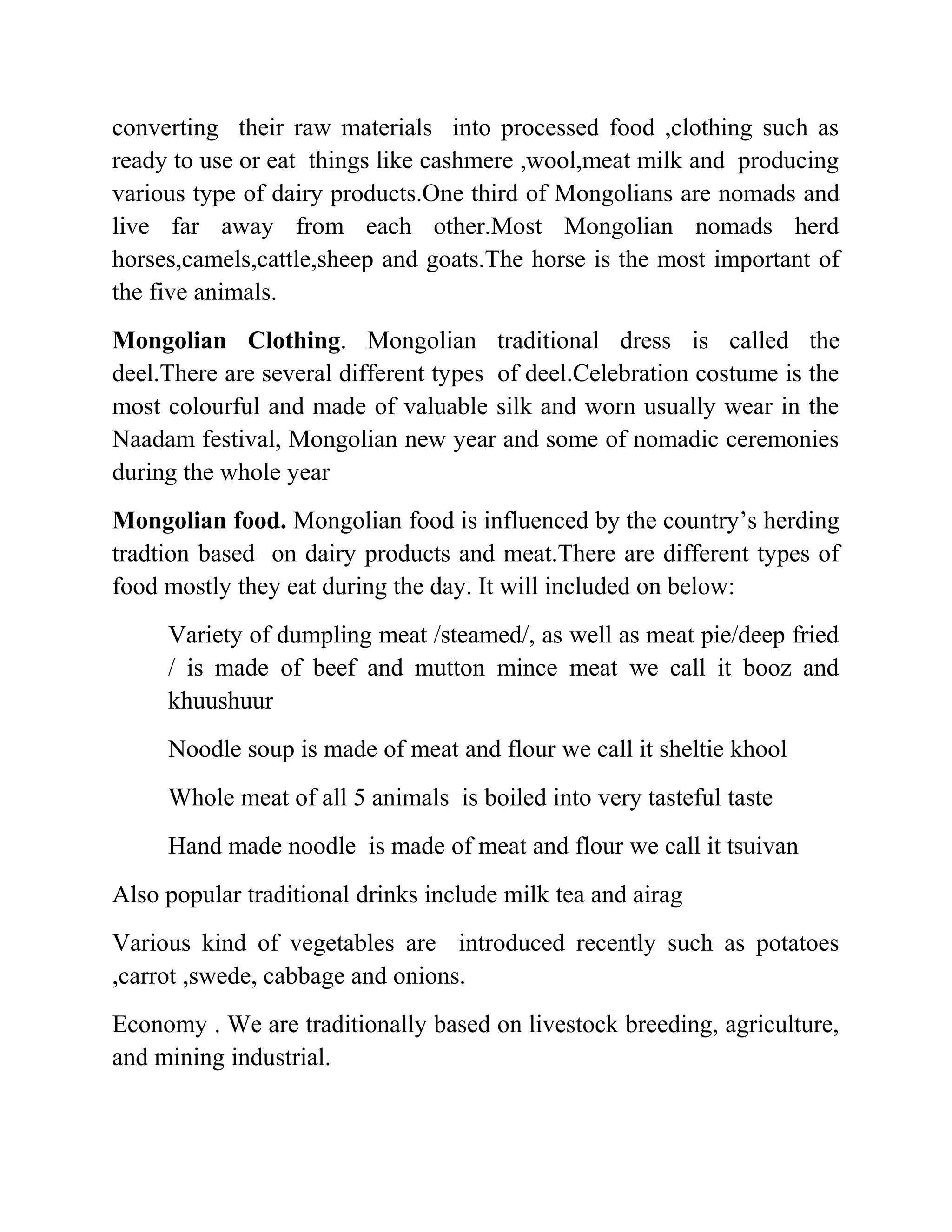 converting their raw materials into processed food ,clothing such as
ready to use or eat things like cashmere ,wool,meat milk and producing
various type of dairy products.One third of Mongolians are nomads and
live far away from each other.Most Mongolian nomads herd
horses,camels,cattle,sheep and goats.The horse is the most important of
the five animals.
Mongolian Clothing. Mongolian traditional dress is called the
deel.There are several different types of deel.Celebration costume is the
most colourful and made of valuable silk and worn usually wear in the
Naadam festival, Mongolian new year and some of nomadic ceremonies
during the whole year
Mongolian food. Mongolian food is influenced by the country’s herding
tradtion based on dairy products and meat.There are different types of
food mostly they eat during the day. It will included on below:
Variety of dumpling meat /steamed/, as well as meat pie/deep fried
/ is made of beef and mutton mince meat we call it booz and
khuushuur
Noodle soup is made of meat and flour we call it sheltie khool
Whole meat of all 5 animals is boiled into very tasteful taste
Hand made noodle is made of meat and flour we call it tsuivan
Also popular traditional drinks include milk tea and airag
Various kind of vegetables are introduced recently such as potatoes
,carrot ,swede, cabbage and onions.
Economy . We are traditionally based on livestock breeding, agriculture,
and mining industrial.
 