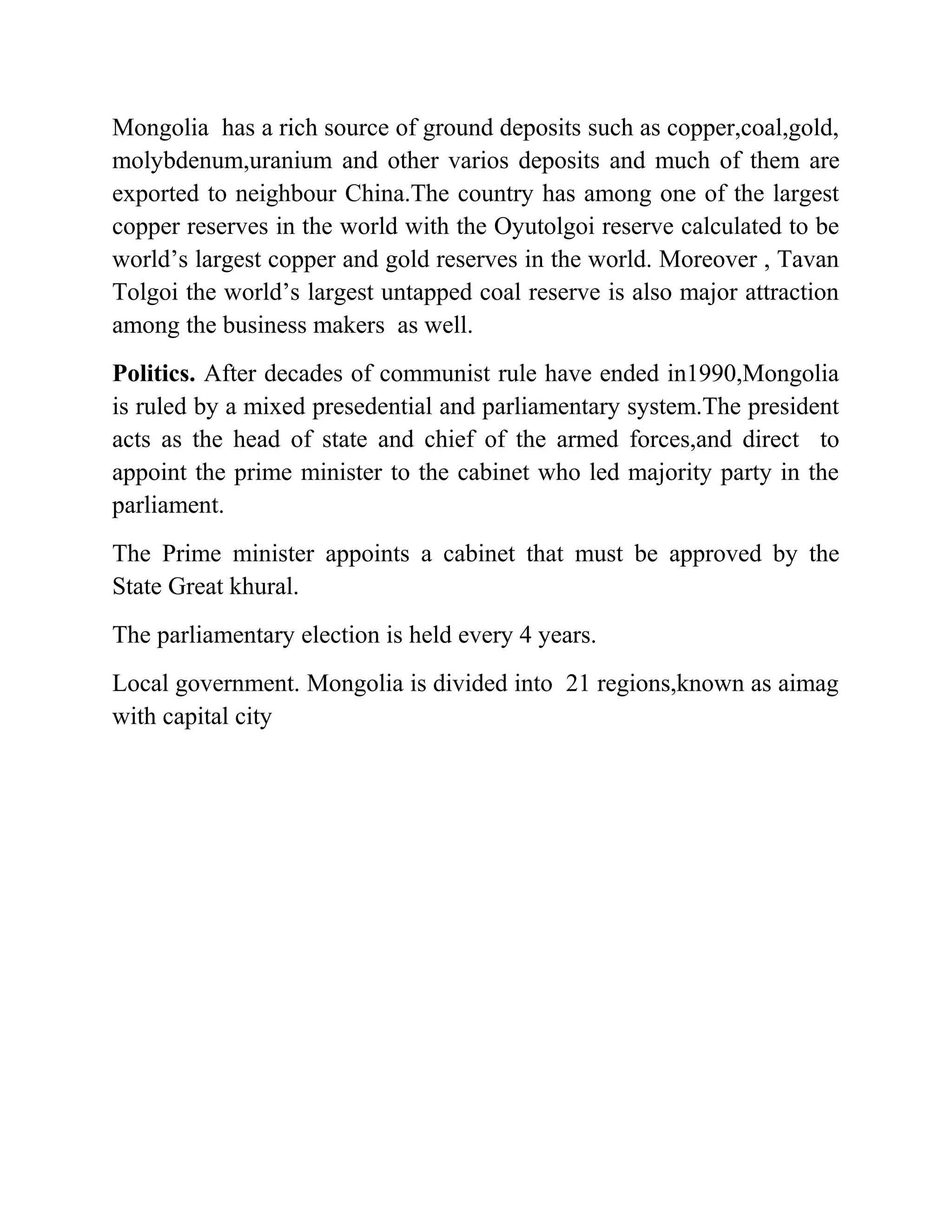 Mongolia has a rich source of ground deposits such as copper,coal,gold,
molybdenum,uranium and other varios deposits and much of them are
exported to neighbour China.The country has among one of the largest
copper reserves in the world with the Oyutolgoi reserve calculated to be
world’s largest copper and gold reserves in the world. Moreover , Tavan
Tolgoi the world’s largest untapped coal reserve is also major attraction
among the business makers as well.
Politics. After decades of communist rule have ended in1990,Mongolia
is ruled by a mixed presedential and parliamentary system.The president
acts as the head of state and chief of the armed forces,and direct to
appoint the prime minister to the cabinet who led majority party in the
parliament.
The Prime minister appoints a cabinet that must be approved by the
State Great khural.
The parliamentary election is held every 4 years.
Local government. Mongolia is divided into 21 regions,known as aimag
with capital city
 
