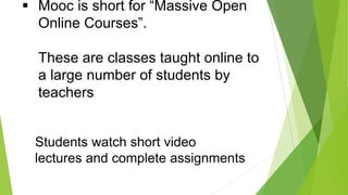  Mooc is short for “Massive Open
Online Courses”.
These are classes taught online to
a large number of students by
teachers

Students watch short video
lectures and complete assignments

 