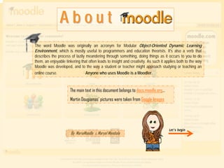 About
The word Moodle was originally an acronym for Modular Object-Oriented Dynamic Learning
Environment, which is mostly useful to programmers and education theorists. It's also a verb that
describes the process of lazily meandering through something, doing things as it occurs to you to do
them, an enjoyable tinkering that often leads to insight and creativity. As such it applies both to the way
Moodle was developed, and to the way a student or teacher might approach studying or teaching an
online course.                  Anyone who uses Moodle is a Moodler.



                      The main text in this document belongs to docs.moodle.org…
                      Martin Dougiamas’ pictures were taken from Google Images




                                                                                      Let’s begin
                       By MariaMoodle & Maryel Mendiola
 
