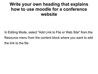 Write your own heading that explains how to use moodle for a conference website In Editing Mode, select &quot;Add Link to File or Web Site&quot; from the Resource menu from the content block where you want to add the link to the file 