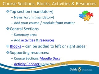 Course Sections, Blocks, Activities & Resources
Top section (mandatory)
– News Forum (mandatory)
– Add your course / module front matter
Central Sections
– Summary area
– Add activities & resources
Blocks – can be added to left or right sides
Supporting resources:
– Course Sections Moodle Docs
– Activity Chooser video (2min 32 secs)
 