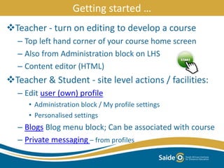 Getting started …
Teacher - turn on editing to develop a course
– Top left hand corner of your course home screen
– Also from Administration block on LHS
– Content editor (HTML)
Teacher & Student - site level actions / facilities:
– Edit user (own) profile
• Administration block / My profile settings
• Personalised settings
– Blogs Blog menu block; Can be associated with course
– Private messaging – from profiles
 