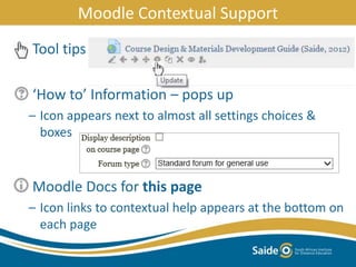 Tool tips
‘How to’ Information – pops up
– Icon appears next to almost all settings choices &
boxes
Moodle Docs for this page
– Icon links to contextual help appears at the bottom on
each page
Moodle Contextual Support
 