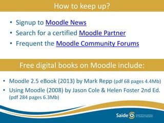 How to keep up?
• Signup to Moodle News
• Search for a certified Moodle Partner
• Frequent the Moodle Community Forums
Free digital books on Moodle include:
• Moodle 2.5 eBook (2013) by Mark Repp (pdf 68 pages 4.4Mb)
• Using Moodle (2008) by Jason Cole & Helen Foster 2nd Ed.
(pdf 284 pages 6.3Mb)
 