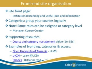 Front-end site organisation
Site front page:
– Institutional branding and useful links and information
Categories: group your courses logically
Note: Some roles can be assigned at category level
– Manager, Course Creator
Supporting resources:
– Course and category management video (1m 55s)
Examples of branding, categories & access:
– Open University of Tanzania - eLMS
– UKZN – Learn@UKZN
– Rhodes - RUconnected
 