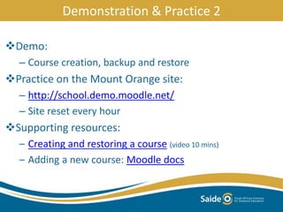 Demo:
– Course creation, backup and restore
Practice on the Mount Orange site:
– http://school.demo.moodle.net/
– Site reset every hour
Supporting resources:
– Creating and restoring a course (video 10 mins)
– Adding a new course: Moodle docs
Demonstration & Practice 2
 