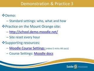 Demo:
– Standard settings: who, what and how
Practice on the Mount Orange site:
– http://school.demo.moodle.net/
– Site reset every hour
Supporting resources:
– Moodle Course Settings (video 5 mins 44 secs)
– Course Settings: Moodle docs
Demonstration & Practice 3
 