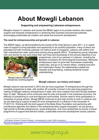 About Mowgli Lebanon
                      Supporting and empowering Lebanese entrepreneurs

Mowgli’s mission in Lebanon and across the MENA region is to provide mentors who inspire,
support and empower entrepreneurs in achieving their business and personal potential,
encouraging sustainable job creation and social and economic development.

The need for entrepreneurship and growth in Lebanon

The MENA region, as demonstrated by the events of the Arab Spring in early 2011, is in urgent
need of support to bring aspiration and opportunity to its youthful population, many of whom are
educated and with immense potential, but without work or prospects. Lebanon still suffers from
high unemployment rates, particularly among young people (26%).1 Empowering young Lebanese
men and women to own and shape their own lives and businesses is the primary objective of our
                                      programmes, and of our partners in Lebanon, including the
                                      Berytech incubators (for technological businesses). Mentored
                                      entrepreneurs learn to grow their businesses sustainably,
                                      create jobs, and go on to mentor others, creating long term
                                      and meaningful impact; the relationships created are
                                      valuable and long-lasting, creating beneficial mutual
                                      understanding.

     Mowgli Lebanon Mentor and
    entrepreneur working together
                                             Mowgli Lebanon: our history and impact

Mowgli Lebanon was launched in 2010 and we have supported 13 entrepreneurs through the
complete programme to date, with another 20 currently involved in the year-long programme,
making 33 Mowgli Lebanon entrepreneurs in total- who have created more than 30 jobs between
them to date2. Because of the continued need for jobs and growth in the Lebanese economy, the
difficulty of outreaching to rural and deprived communities, and the need to drive participation in
enterprise of young women, Mowgli MENA continues to give high priority to work in Lebanon and
we are planning to support at least 20 more entrepreneurs in Lebanon in the remainder of
FY2011/12. Working with the kind support of the Body Shop Foundation and partnering with
microfinance agencies and others in the entrepreneurship support ecosystem, we are giving a
high priority to female entrepreneurs, social enterprises, and micro-enterprises to ensure a robust
programme of support that delivers holistic, sustainable economic development across Lebanon.


1
  2003 figures. European Training Foundation, ‘Unemployment in Jordan’ (2005). Accessed at
http://www.etf.europa.eu/pubmgmt.nsf/(getAttachment)/4E4904B283AC4CAAC12570E0003D00E7/$File/NOTE6KCEZX.pdf
2
  Correct as of October 2011
 