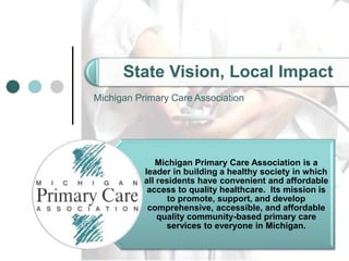 Cover page
State Vision, Local Impact
Michigan Primary Care Association
Michigan Primary Care Association is a
leader in building a healthy society in which
all residents have convenient and affordable
access to quality healthcare. Its mission is
to promote, support, and develop
comprehensive, accessible, and affordable
quality community-based primary care
services to everyone in Michigan.
 