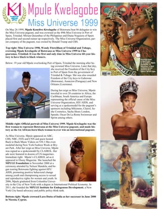 On May 26 1999, Mpule Keneilwe Kwelagobe of Botswana beat 86 delegates to win
the Miss Universe pageant, and was crowned as the 49th Miss Universe in Port of
Spain, Trinidad. Miriam Quiambao of the Philippines and Diana Noguiera of Spain
placed first and second runner up respectively. The Miss Universe Organization, par-
ent company of the pageant, was owned by Donald Trump and CBS.

Top right: Miss Universe 1998, Wendy Fitzwilliam of Trinidad and Tobago,
crowning Mpule Kwelagobe of Botswana as Miss Universe 1999 in Cha-
guaramas, Trinidad. It was the first and only time in Miss Universe 60-year his-
tory to have black to black winners.

Below: 19 year old Mpule overlooking Port of Spain, Trinidad the morning after be-
                                        ing crowned Miss Universe. Later that day,
                                        she received the Freedom of the City Key
                                        to Port of Spain from the government of
                                        Trinidad & Tobago. She was also awarded
                                        Freedom of the City keys to Gaborone
                                        (Botswana), Asuncion (Paraguay) and New
                                        Orleans (Louisiana).

                                          During her reign as Miss Universe, Mpule
                                          traveled to over 20 countries in Africa, the
                                          Caribbean, South America and Europe
                                          representing the official cause of the Miss
                                          Universe Organization, HIV/AIDS, and
                                          serving as a spokesmodel for the pageant’s
                                          sponsors including Mikimoto, Clairol, Sa-
                                          sha Cosmetics, Sacha Shoes London,
                                          Speedo, Oscar De La Renta Swimwear and
                                          Sprint among others.

Middle right: Official portrait of Miss Universe 1999. Mpule Kwelagobe was the
first woman to represent Botswana at the Miss Universe pageant, and made his-
tory as the 1st African-born black woman to ever win an international pageant.

As Miss Universe, Mpule appeared on ABC,
CBS, NBC, FOX and CNN and guest hosted
Back to Back Music Videos on VH-1.She even
modeled during New York Fashion Week at Bry-
ant Park. After her reign as Miss Universe, Mpule
was signed as a spokesmodel by CLAIROL. Her
ads were featured in dozens of US magazines.
Immediate right: Mpule’s CLAIROL ad as it
appeared in Ebony Magazine. She launched the
MPULE Foundation in November 2000 at a
ceremony attended by Nelson Mandela, and be-
gan touring Botswana fighting against HIV/
AIDS, promoting positive behavioral change
among youth and championing access to sexual
and reproductive rights for women and youth. In
2006, Mpule graduated from Columbia Univer-
sity in the City of New York with a degree in International Political Economy. In
2011, she founded the MPULE Institute for Endogenous Development, a New
York City based advocacy and public policy think tank.

Bottom right: Mpule crowned Lara Dutta of India as her successor in June 2000
in Nicosia, Cyprus.
 