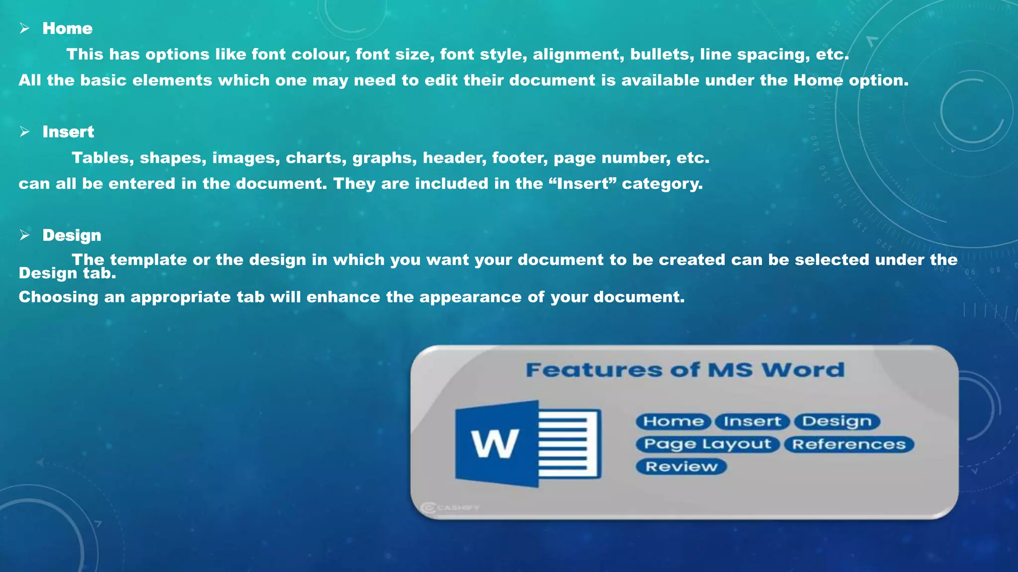  Home
This has options like font colour, font size, font style, alignment, bullets, line spacing, etc.
All the basic elements which one may need to edit their document is available under the Home option.
 Insert
Tables, shapes, images, charts, graphs, header, footer, page number, etc.
can all be entered in the document. They are included in the “Insert” category.
 Design
The template or the design in which you want your document to be created can be selected under the
Design tab.
Choosing an appropriate tab will enhance the appearance of your document.
 