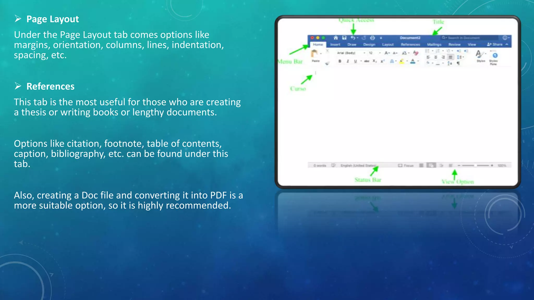  Page Layout
Under the Page Layout tab comes options like
margins, orientation, columns, lines, indentation,
spacing, etc.
 References
This tab is the most useful for those who are creating
a thesis or writing books or lengthy documents.
Options like citation, footnote, table of contents,
caption, bibliography, etc. can be found under this
tab.
Also, creating a Doc file and converting it into PDF is a
more suitable option, so it is highly recommended.
 