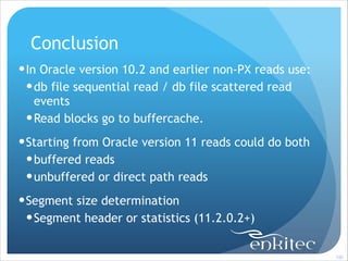 Conclusion
! In Oracle version 10.2 and earlier non-PX reads use:
! db file sequential read / db file scattered read
events
! Read blocks go to buffercache.
! Starting from Oracle version 11 reads could do both
! buffered reads
! unbuffered or direct path reads
! Segment size determination
! Segment header or statistics (11.2.0.2+)
!100

 