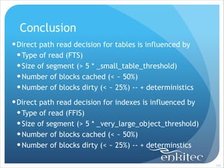 Conclusion
! Direct path read decision for tables is influenced by
! Type of read (FTS)
! Size of segment (> 5 * _small_table_threshold)
! Number of blocks cached (< ~ 50%)
! Number of blocks dirty (< ~ 25%) -- + deterministics
! Direct path read decision for indexes is influenced by
! Type of read (FFIS)
! Size of segment (> 5 * _very_large_object_threshold)
! Number of blocks cached (< ~ 50%)
! Number of blocks dirty (< ~ 25%) -- + determinstics
!102

 