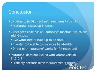 Conclusion
! By default, (AIO) direct path read uses two slots.
! ‘autotune’ scales up in steps.
! Direct path code has an ‘autotune’ function, which can
add IO slots.
! I’ve witnessed it scale up to 32 slots.
! In order to be able to use more bandwidth
! Direct path ‘autotune’ works for PX reads too!
! ‘autotune’ does not kick in with Oracle version
11.2.0.1
! Probably because some measurements return 0
!103

 