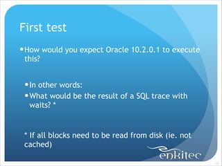 First test
! How would you expect Oracle 10.2.0.1 to execute
this?
!

! In other words:
! What would be the result of a SQL trace with
waits? *
!

* If all blocks need to be read from disk (ie. not
cached)
!12

 