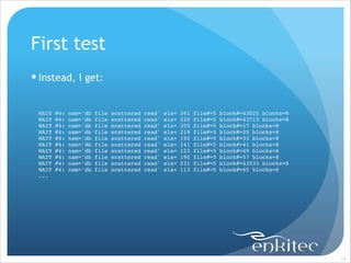First test
! Instead, I get:
!
WAIT
WAIT
WAIT
WAIT
WAIT
WAIT
WAIT
WAIT
WAIT
WAIT
...!

#4:
#4:
#4:
#4:
#4:
#4:
#4:
#4:
#4:
#4:

nam='db
nam='db
nam='db
nam='db
nam='db
nam='db
nam='db
nam='db
nam='db
nam='db

file
file
file
file
file
file
file
file
file
file

scattered
scattered
scattered
scattered
scattered
scattered
scattered
scattered
scattered
scattered

read'
read'
read'
read'
read'
read'
read'
read'
read'
read'

ela=
ela=
ela=
ela=
ela=
ela=
ela=
ela=
ela=
ela=

361
220
205
219
192
141
123
190
231
113

file#=5
file#=5
file#=5
file#=5
file#=5
file#=5
file#=5
file#=5
file#=5
file#=5

block#=43025 blocks=8!
block#=43713 blocks=8!
block#=17 blocks=8!
block#=25 blocks=8!
block#=33 blocks=8!
block#=41 blocks=8!
block#=49 blocks=8!
block#=57 blocks=8!
block#=43033 blocks=8!
block#=65 blocks=8!

!15

 