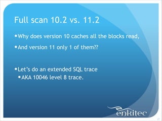 Full scan 10.2 vs. 11.2
! Why does version 10 caches all the blocks read,
! And version 11 only 1 of them??
!

! Let’s do an extended SQL trace
! AKA 10046 level 8 trace.

!27

 