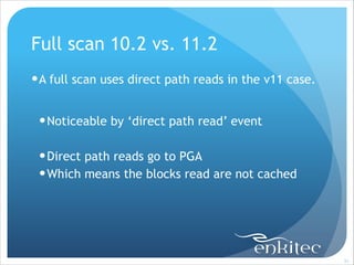 Full scan 10.2 vs. 11.2
! A full scan uses direct path reads in the v11 case.
!

! Noticeable by ‘direct path read’ event
!

! Direct path reads go to PGA
! Which means the blocks read are not cached

!31

 