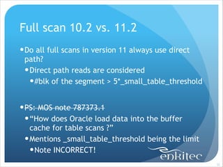 Full scan 10.2 vs. 11.2
! Do all full scans in version 11 always use direct
path?
! Direct path reads are considered
! #blk of the segment > 5*_small_table_threshold
!

! PS: MOS note 787373.1
! “How does Oracle load data into the buffer
cache for table scans ?”
! Mentions _small_table_threshold being the limit
! Note INCORRECT!
!32

 