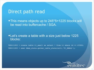 Direct path read
! This means objects up to 245*5=1225 blocks will
be read into buffercache / SGA.
!

! Let’s create a table with a size just below 1225
blocks:
!
TS@v11203 > create table t1_small as select * from t1 where id <= 47000;!
TS@v11203 > exec dbms_stats.gather_table_stats(null,‘T1_SMALL’);

!34

 