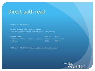Direct path read
!
!
SYS@v11203 AS SYSDBA>!
!
select segment_name, blocks, bytes!
from dba_segments where segment_name = 'T1_SMALL';!

!
SEGMENT_NAME

BLOCKS

BYTES!

-------------------------------------- ---------- ----------!
T1_SMALL

1024

8388608!

!
!
SQL@v11203 AS SYSDBA> alter system flush buffer_cache;!

!

!35

 