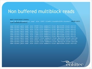 Non buffered multiblock reads
WAIT #140120507194664: !
nam='db file sequential read' ela= 12607 file#=5 block#=43394 blocks=1 obj#=14033
tim=1329685383169372!

!

nam='direct
nam='direct
nam='direct
nam='direct
nam='direct
nam='direct
nam='direct
nam='direct
nam='direct
nam='direct
nam='direct

path
path
path
path
path
path
path
path
path
path
path

read'
read'
read'
read'
read'
read'
read'
read'
read'
read'
read'

ela=
ela=
ela=
ela=
ela=
ela=
ela=
ela=
ela=
ela=
ela=

50599 file number=5 first dba=43395 block cnt=13!
21483 file number=5 first dba=43425 block cnt=15!
10766 file number=5 first dba=43441 block cnt=15!
12915 file number=5 first dba=43457 block cnt=15!
12583 file number=5 first dba=43473 block cnt=15!
11899 file number=5 first dba=43489 block cnt=15!
10010 file number=5 first dba=43505 block cnt=15!
160237 file number=5 first dba=43522 block cnt=126!
25561 file number=5 first dba=43650 block cnt=126!
121507 file number=5 first dba=43778 block cnt=126!
25253 file number=5 first dba=43906 block cnt=126

!47

 