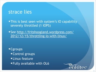strace lies
! This is best seen with system’s IO capability
severely throttled (1 IOPS)
! See http://fritshoogland.wordpress.com/
2012/12/15/throttling-io-with-linux/
!

! Cgroups
! Control groups
! Linux feature
! Fully available with OL6
!55

 